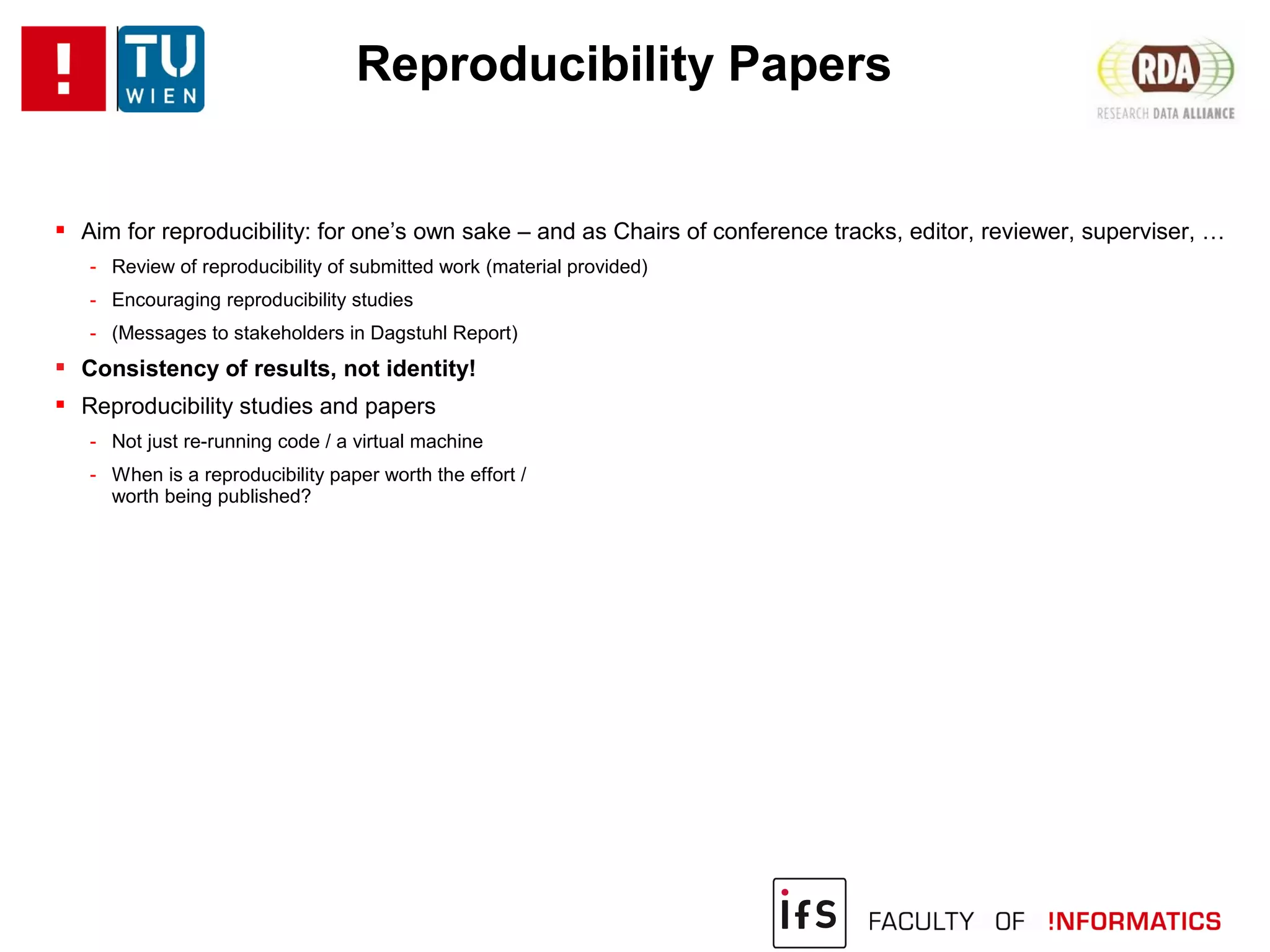 Reproducibility Papers
 Aim for reproducibility: for one’s own sake – and as Chairs of conference tracks, editor, reviewer, superviser, …
- Review of reproducibility of submitted work (material provided)
- Encouraging reproducibility studies
- (Messages to stakeholders in Dagstuhl Report)
 Consistency of results, not identity!
 Reproducibility studies and papers
- Not just re-running code / a virtual machine
- When is a reproducibility paper worth the effort /
worth being published?
 
