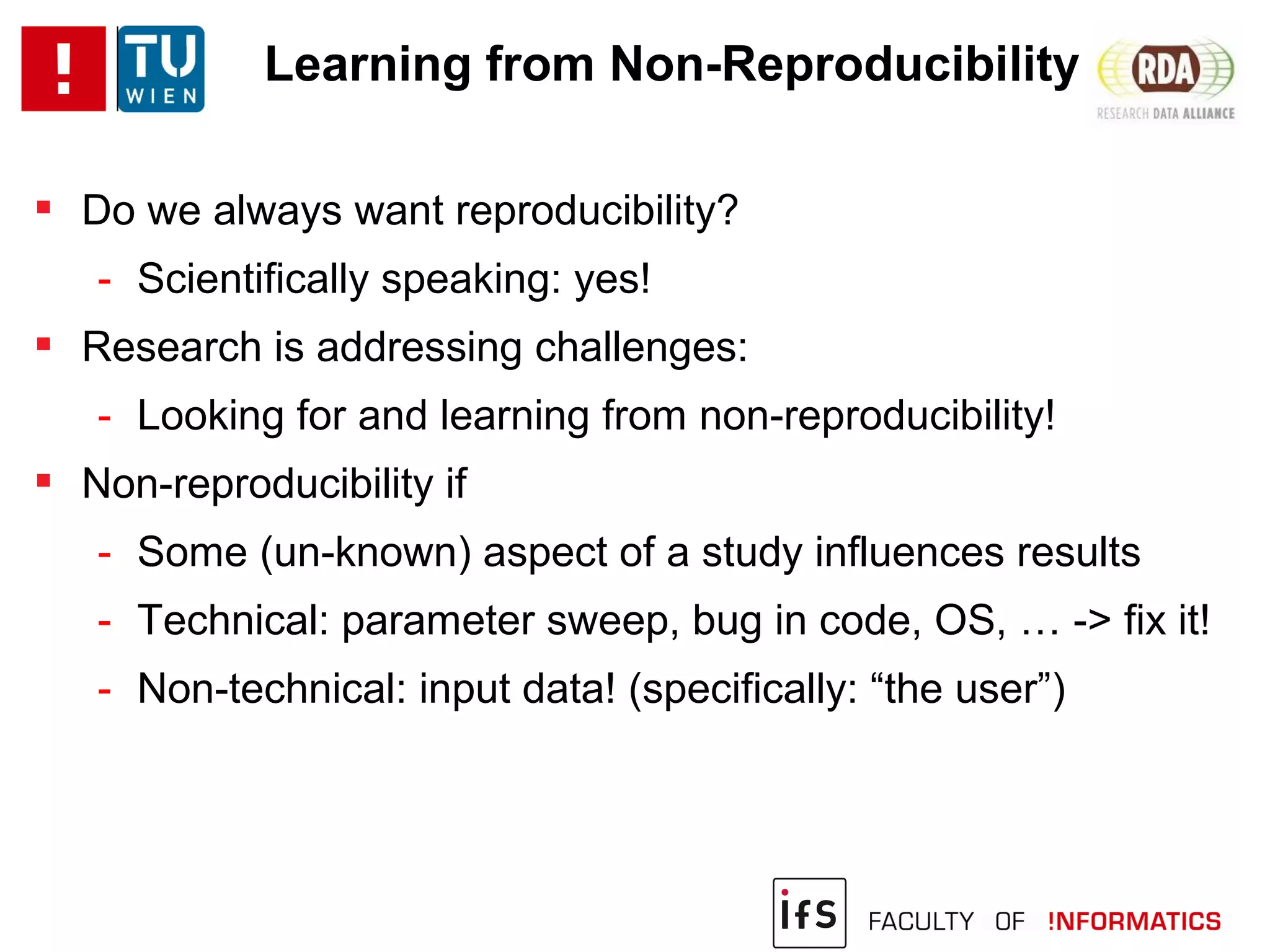 Learning from Non-Reproducibility
 Do we always want reproducibility?
- Scientifically speaking: yes!
 Research is addressing challenges:
- Looking for and learning from non-reproducibility!
 Non-reproducibility if
- Some (un-known) aspect of a study influences results
- Technical: parameter sweep, bug in code, OS, … -> fix it!
- Non-technical: input data! (specifically: “the user”)
 