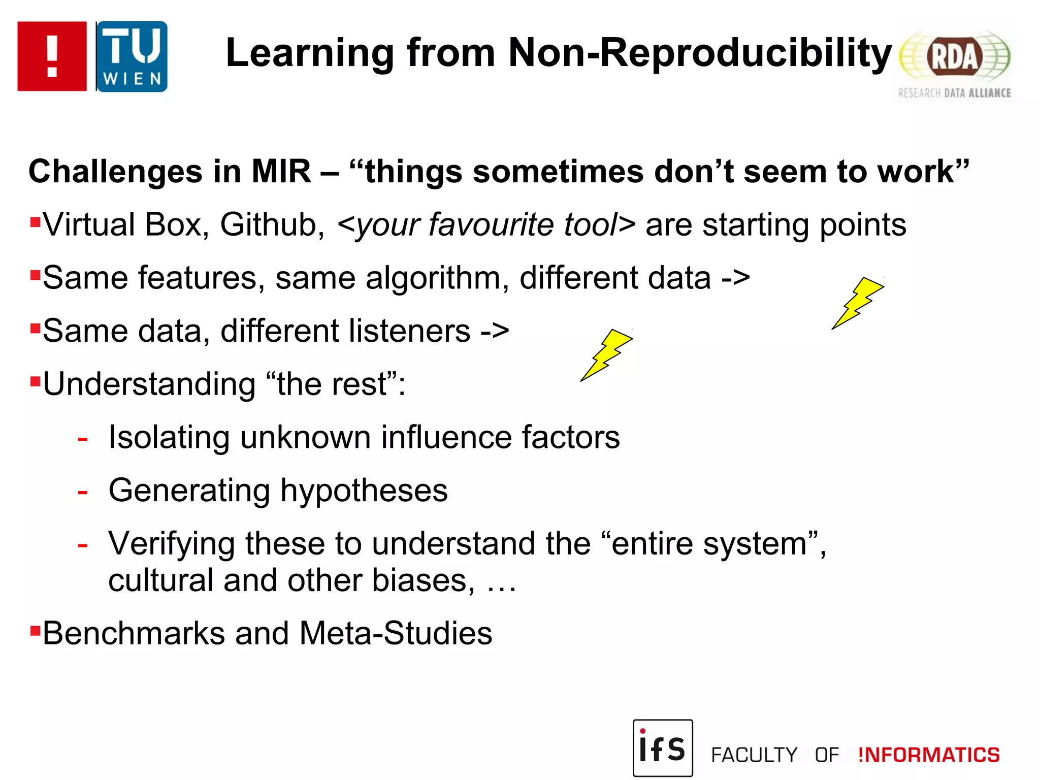 Learning from Non-Reproducibility
Challenges in MIR – “things sometimes don’t seem to work”
Virtual Box, Github, <your favourite tool> are starting points
Same features, same algorithm, different data ->
Same data, different listeners ->
Understanding “the rest”:
- Isolating unknown influence factors
- Generating hypotheses
- Verifying these to understand the “entire system”,
cultural and other biases, …
Benchmarks and Meta-Studies
 