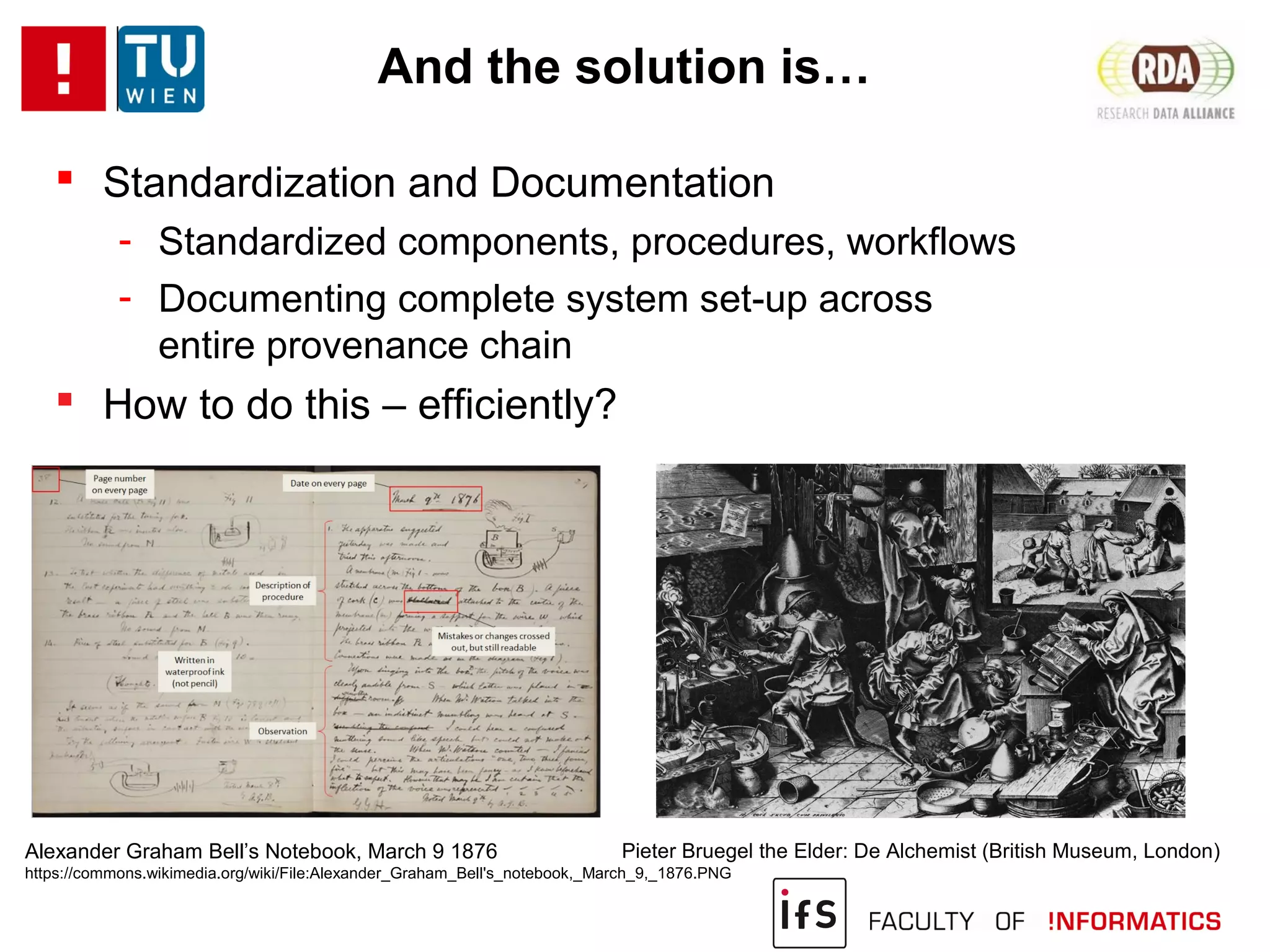 And the solution is…
 Standardization and Documentation
- Standardized components, procedures, workflows
- Documenting complete system set-up across
entire provenance chain
 How to do this – efficiently?
Alexander Graham Bell’s Notebook, March 9 1876
https://commons.wikimedia.org/wiki/File:Alexander_Graham_Bell's_notebook,_March_9,_1876.PNG
Pieter Bruegel the Elder: De Alchemist (British Museum, London)
 
