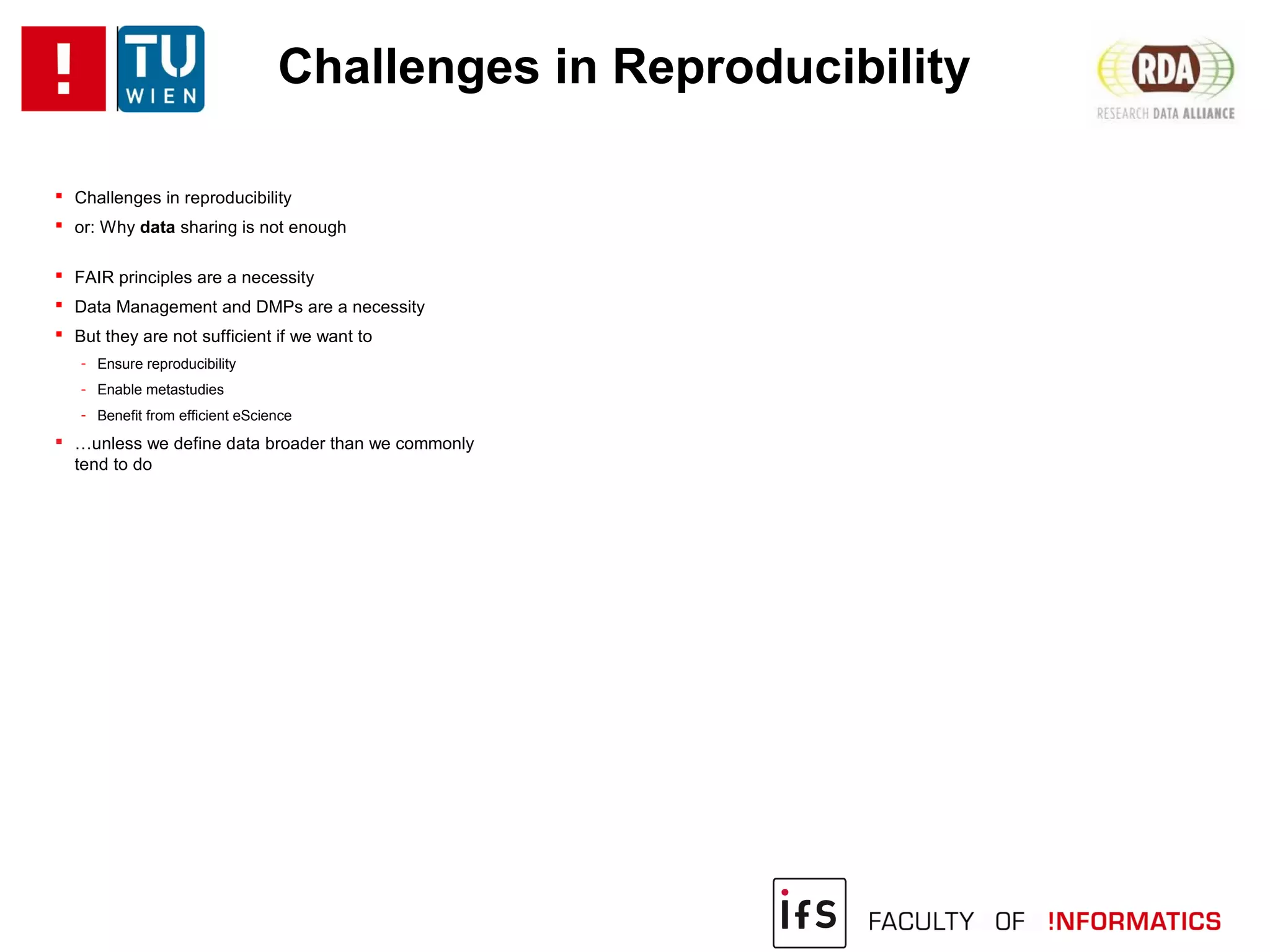 Challenges in Reproducibility
 Challenges in reproducibility
 or: Why data sharing is not enough
 FAIR principles are a necessity
 Data Management and DMPs are a necessity
 But they are not sufficient if we want to
- Ensure reproducibility
- Enable metastudies
- Benefit from efficient eScience
 …unless we define data broader than we commonly
tend to do
 