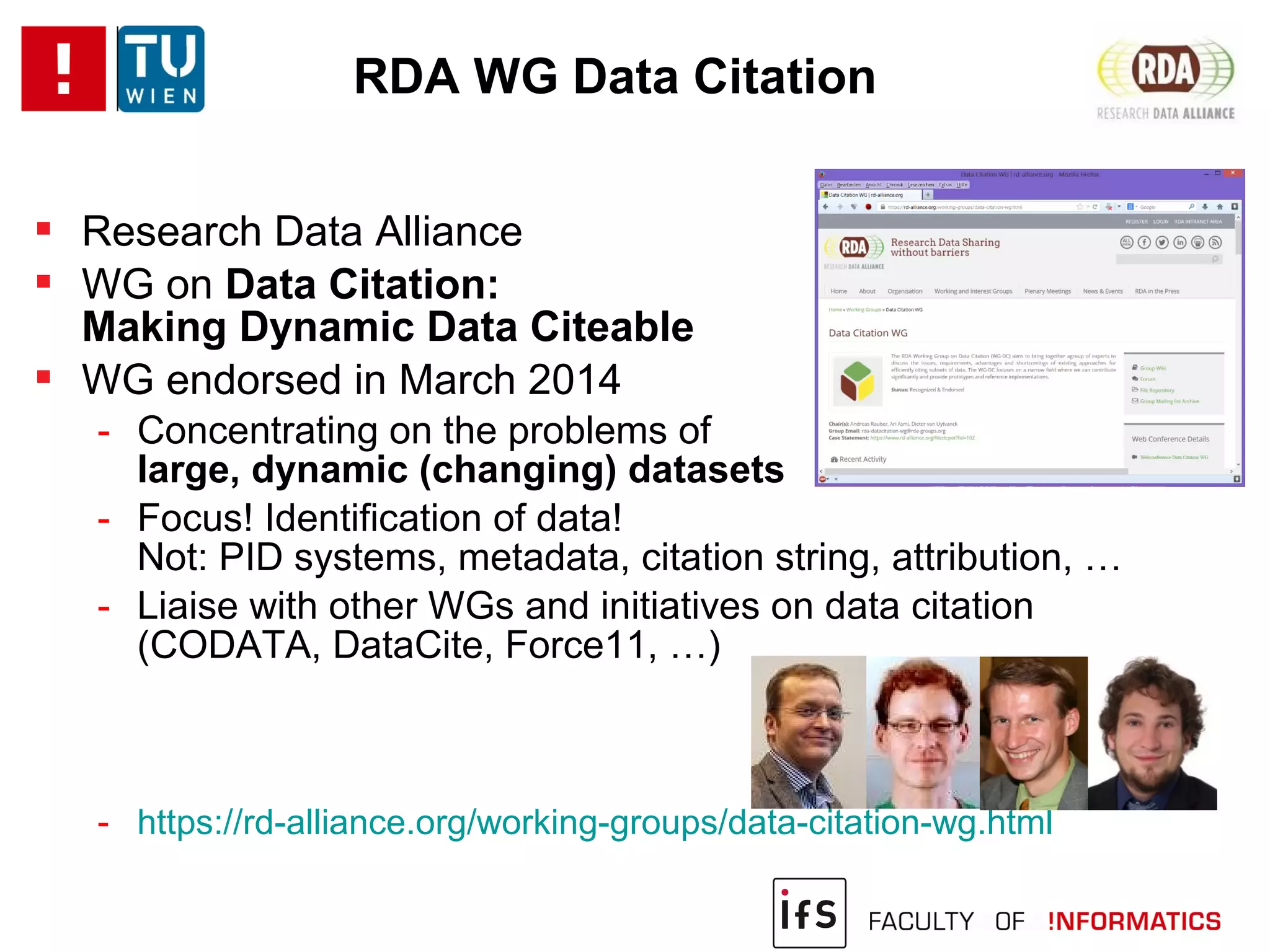  Research Data Alliance
 WG on Data Citation:
Making Dynamic Data Citeable
 WG endorsed in March 2014
- Concentrating on the problems of
large, dynamic (changing) datasets
- Focus! Identification of data!
Not: PID systems, metadata, citation string, attribution, …
- Liaise with other WGs and initiatives on data citation
(CODATA, DataCite, Force11, …)
- https://rd-alliance.org/working-groups/data-citation-wg.html
RDA WG Data Citation
 