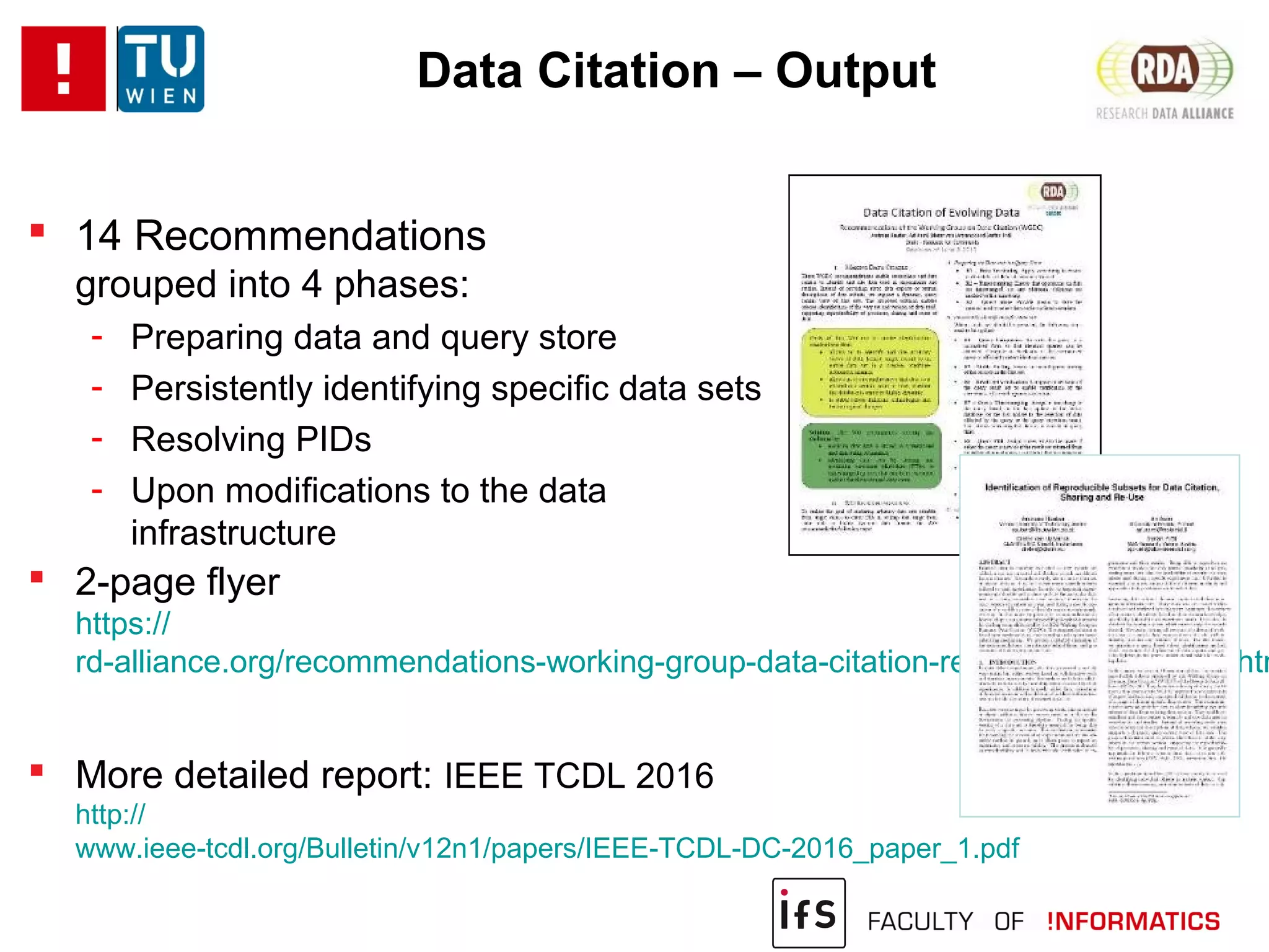 Data Citation – Output
 14 Recommendations
grouped into 4 phases:
- Preparing data and query store
- Persistently identifying specific data sets
- Resolving PIDs
- Upon modifications to the data
infrastructure
 2-page flyer
https://
rd-alliance.org/recommendations-working-group-data-citation-revision-oct-20-2015.htm
 More detailed report: IEEE TCDL 2016
http://
www.ieee-tcdl.org/Bulletin/v12n1/papers/IEEE-TCDL-DC-2016_paper_1.pdf
 