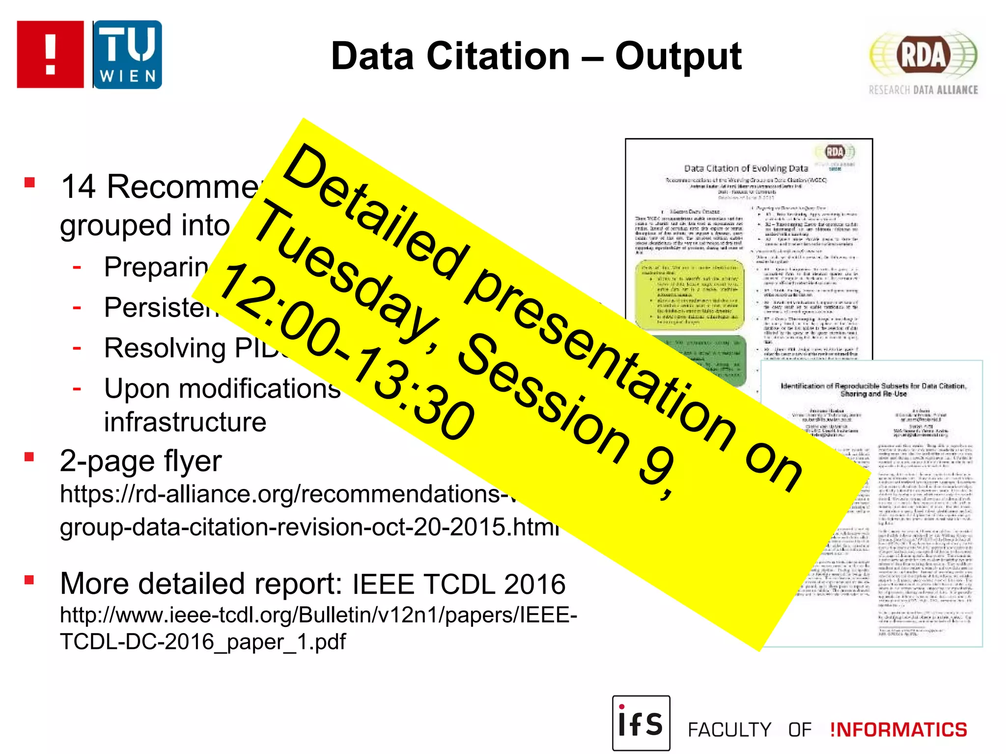 Data Citation – Output
 14 Recommendations
grouped into 4 phases:
- Preparing data and query store
- Persistently identifying specific data sets
- Resolving PIDs
- Upon modifications to the data
infrastructure
 2-page flyer
https://rd-alliance.org/recommendations-working-
group-data-citation-revision-oct-20-2015.html
 More detailed report: IEEE TCDL 2016
http://www.ieee-tcdl.org/Bulletin/v12n1/papers/IEEE-
TCDL-DC-2016_paper_1.pdf
Detailed presentation on
Tuesday, Session 9,
12:00-13:30
 