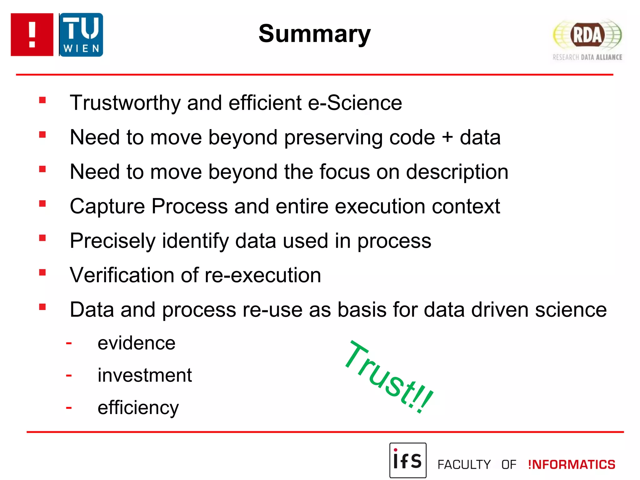 Summary
 Trustworthy and efficient e-Science
 Need to move beyond preserving code + data
 Need to move beyond the focus on description
 Capture Process and entire execution context
 Precisely identify data used in process
 Verification of re-execution
 Data and process re-use as basis for data driven science
- evidence
- investment
- efficiency
Trust!!
 