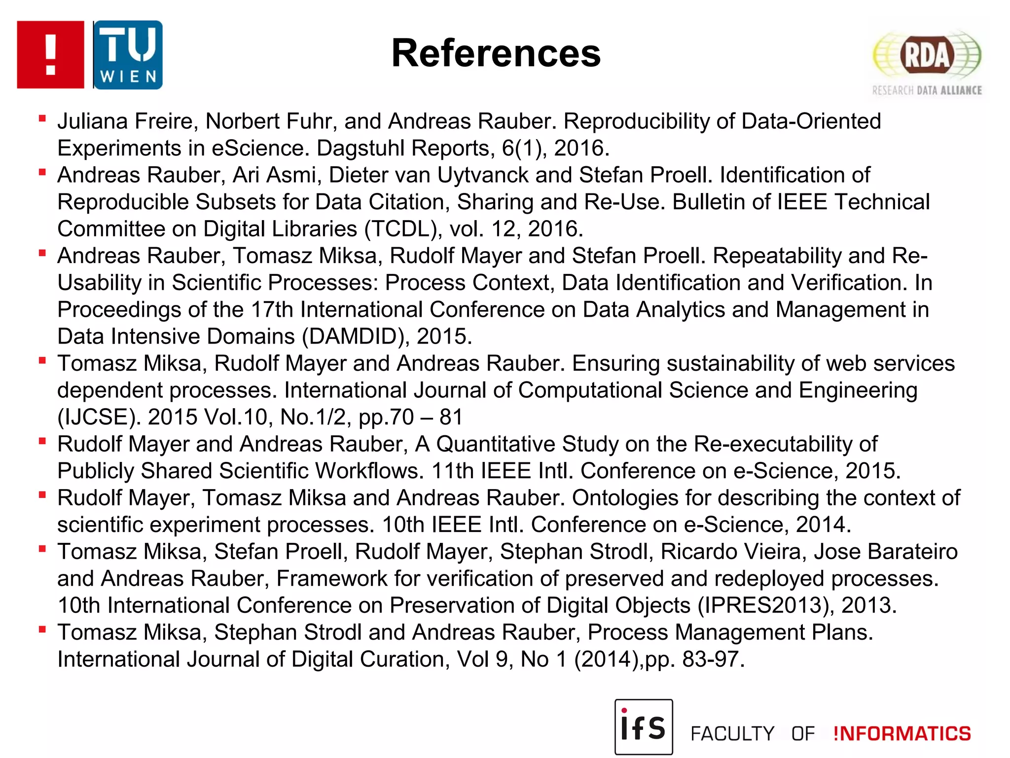 References
 Juliana Freire, Norbert Fuhr, and Andreas Rauber. Reproducibility of Data-Oriented
Experiments in eScience. Dagstuhl Reports, 6(1), 2016.
 Andreas Rauber, Ari Asmi, Dieter van Uytvanck and Stefan Proell. Identification of
Reproducible Subsets for Data Citation, Sharing and Re-Use. Bulletin of IEEE Technical
Committee on Digital Libraries (TCDL), vol. 12, 2016.
 Andreas Rauber, Tomasz Miksa, Rudolf Mayer and Stefan Proell. Repeatability and Re-
Usability in Scientific Processes: Process Context, Data Identification and Verification. In
Proceedings of the 17th International Conference on Data Analytics and Management in
Data Intensive Domains (DAMDID), 2015.
 Tomasz Miksa, Rudolf Mayer and Andreas Rauber. Ensuring sustainability of web services
dependent processes. International Journal of Computational Science and Engineering
(IJCSE). 2015 Vol.10, No.1/2, pp.70 – 81
 Rudolf Mayer and Andreas Rauber, A Quantitative Study on the Re-executability of
Publicly Shared Scientific Workflows. 11th IEEE Intl. Conference on e-Science, 2015.
 Rudolf Mayer, Tomasz Miksa and Andreas Rauber. Ontologies for describing the context of
scientific experiment processes. 10th IEEE Intl. Conference on e-Science, 2014.
 Tomasz Miksa, Stefan Proell, Rudolf Mayer, Stephan Strodl, Ricardo Vieira, Jose Barateiro
and Andreas Rauber, Framework for verification of preserved and redeployed processes.
10th International Conference on Preservation of Digital Objects (IPRES2013), 2013.
 Tomasz Miksa, Stephan Strodl and Andreas Rauber, Process Management Plans.
International Journal of Digital Curation, Vol 9, No 1 (2014),pp. 83-97.
 