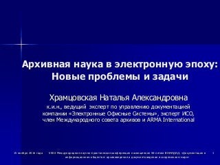 Архивная наука в электронную эпоху:
Новые проблемы и задачи
Храмцовская Наталья Александровна
к.и.н., ведущий эксперт по управлению документацией
компании «Электронные Офисные Системы», эксперт ИСО,
член Международного совета архивов и ARMA International
15 ноября 2016 года XXIII Международная научно-практическая конференция посвященная 50-летию ВНИИДАД: «Документация в
информационном обществе: архивоведение и документоведение в современном мире»
1
 