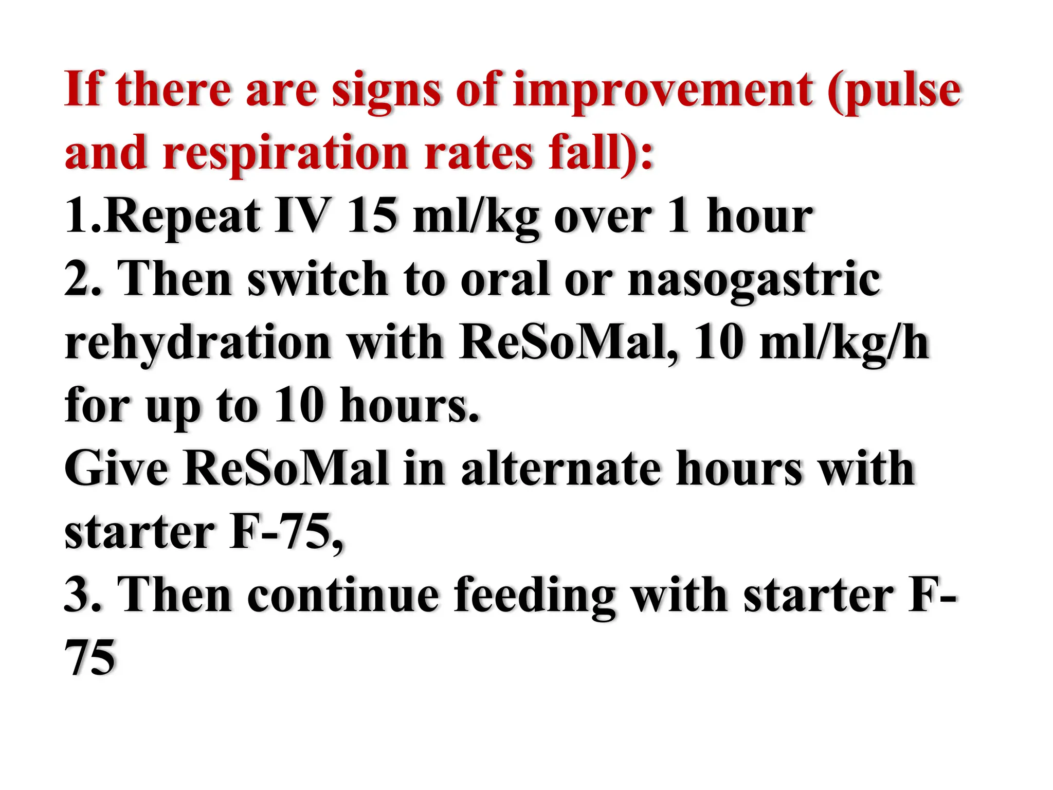 If there are signs of improvement (pulse
and respiration rates fall):
1.Repeat IV 15 ml/kg over 1 hour
2. Then switch to oral or nasogastric
rehydration with ReSoMal, 10 ml/kg/h
for up to 10 hours.
Give ReSoMal in alternate hours with
starter F-75,
3. Then continue feeding with starter F-
75
 