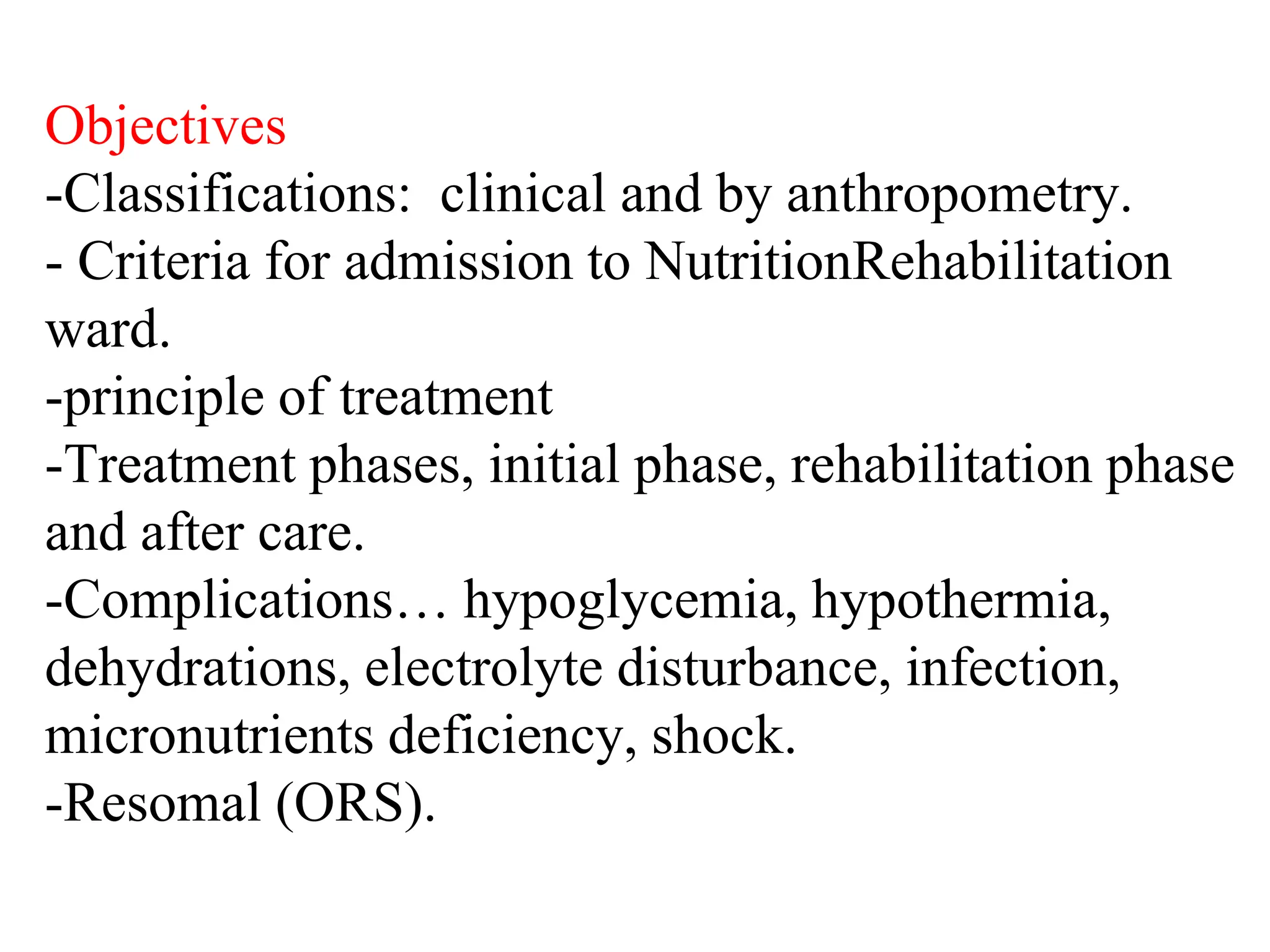 Objectives
-Classifications: clinical and by anthropometry.
- Criteria for admission to NutritionRehabilitation
ward.
-principle of treatment
-Treatment phases, initial phase, rehabilitation phase
and after care.
-Complications… hypoglycemia, hypothermia,
dehydrations, electrolyte disturbance, infection,
micronutrients deficiency, shock.
-Resomal (ORS).
 
