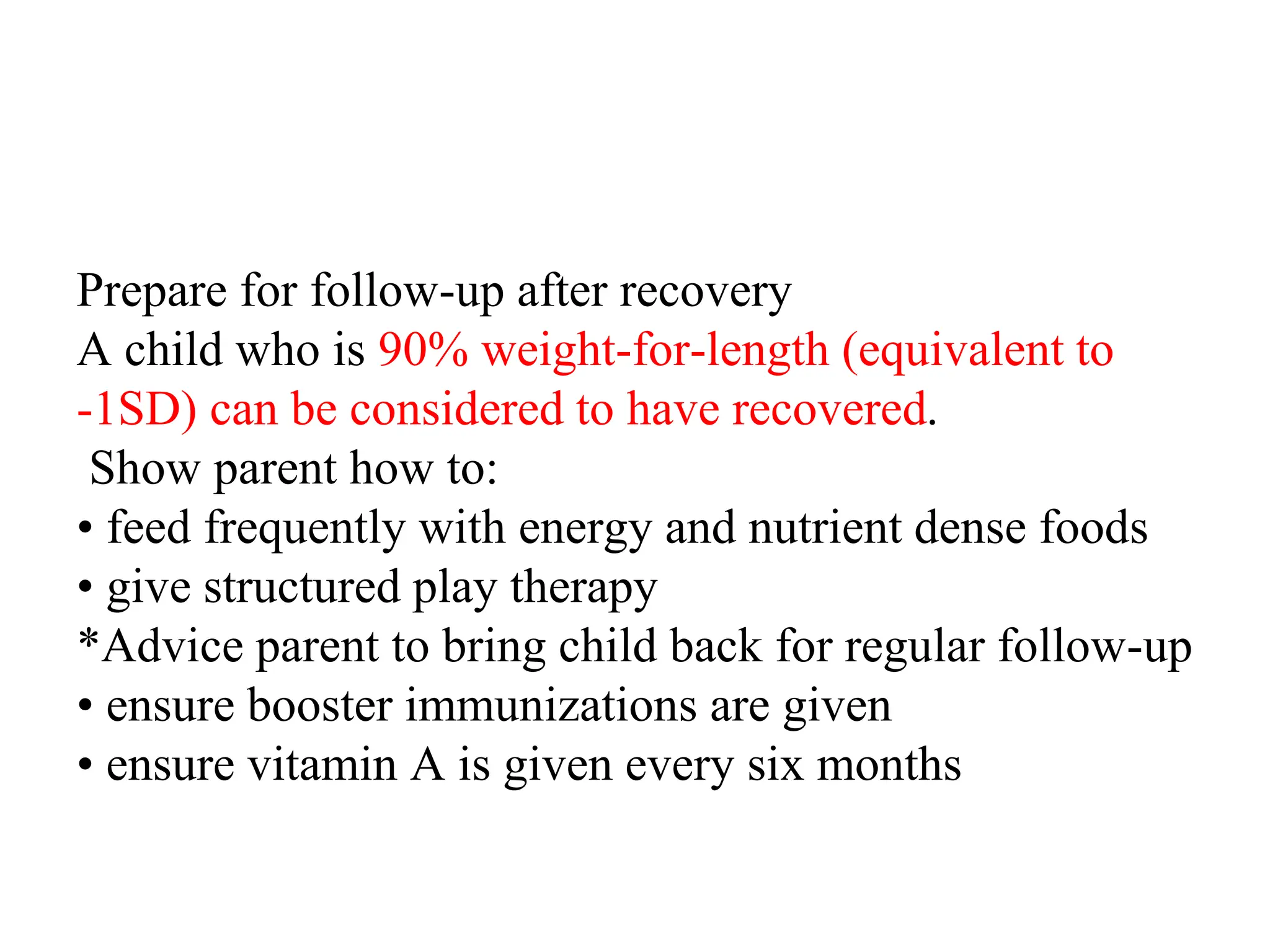 Prepare for follow-up after recovery
A child who is 90% weight-for-length (equivalent to
-1SD) can be considered to have recovered.
Show parent how to:
• feed frequently with energy and nutrient dense foods
• give structured play therapy
*Advice parent to bring child back for regular follow-up
• ensure booster immunizations are given
• ensure vitamin A is given every six months
 