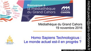 1
Médiathèque du Grand Cahors
19 novembre 2016
Homo Sapiens Technologicus :
Le monde actuel est-il en progrès ?
made on a PC with LibreOffice
michel.puech@paris-sorbonne.fr
 