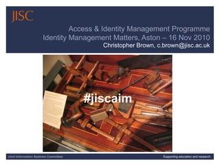 Joint Information Systems Committee 1/30/2015 | | Slide 1Joint Information Systems Committee Supporting education and research
Access & Identity Management Programme
Identity Management Matters, Aston – 16 Nov 2010
Christopher Brown, c.brown@jisc.ac.uk
#jiscaim
 