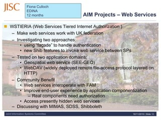 Joint Information Systems Committee
AIM Projects – Web Services
 WSTIERIA (Web Services Tiered Internet Authorization )
– Make web services work with UK federation
– Investigating two approaches:
• using “façade” to handle authentication
• new Shib features to invoke web service between SPs
– Tested on two application domains:
• Geospatial web service (SEE-GEO)
• WebDAV (widely deployed remote file-access protocol layered on
HTTP)
– Community Benefit
• Web services interoperate with FAM
• Improve end-user experience by application componentization
– Real components need authorization
• Access presently hidden web services
– Discussing with MIMAS, SDSS, Shibboleth
16/11/2010 | Slide 10
Fiona Culloch
EDINA
12 months
 