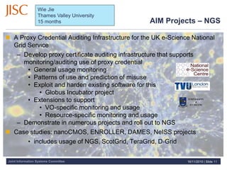 Joint Information Systems Committee
AIM Projects – NGS
 A Proxy Credential Auditing Infrastructure for the UK e-Science National
Grid Service
– Develop proxy certificate auditing infrastructure that supports
monitoring/auditing use of proxy credential
• General usage monitoring
• Patterns of use and prediction of misuse
• Exploit and harden existing software for this
• Globus Incubator project
• Extensions to support
• VO-specific monitoring and usage
• Resource-specific monitoring and usage
– Demonstrate in numerous projects and roll out to NGS
 Case studies: nanoCMOS, ENROLLER, DAMES, NeISS projects
• includes usage of NGS, ScotGrid, TeraGrid, D‐Grid
16/11/2010 | Slide 11
Wie Jie
Thames Valley University
15 months
 