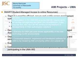 Joint Information Systems Committee
 SMART(Student-Managed Access to online Resources)
– There is a need for efficient, secure and usable access management
system that:
• supports data owners with sharing their data
• supports data consumers with accessing this data
– Develop online data management system based on User-Managed
Access (UMA) protocol
– Deploy at Newcastle to allow data to be shared more efficiently and
securely.
– Evaluate UMA at Newcastle
– Contribute to standardisation effort of UMA protocol by actively
participating in the UMA WG
Benefits:
• Participation in the UMA WG ensures that HE requirements
for access management are taken into consideration. It also
ensures that JISC and UK HE remains at the forefront of
developments in Web authorisation solutions
• Scenario for UMA use case shows applicability of the new
technology to HE environments
• Conducted research, experience and developed software for
UMA to be reused by AIM community within and outside UK
AIM Projects – UMA
16/11/2010 | Slide 13
Maciej Machulak
University of Newcastle
15 months
 