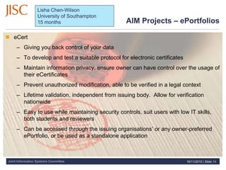 Joint Information Systems Committee
AIM Projects – ePortfolios
 eCert
– Giving you back control of your data
– To develop and test a suitable protocol for electronic certificates
– Maintain information privacy, ensure owner can have control over the usage of
their eCertificates
– Prevent unauthorized modification, able to be verified in a legal context
– Lifetime validation, independent from issuing body. Allow for verification
nationwide
– Easy to use while maintaining security controls, suit users with low IT skills,
both students and reviewers
– Can be accessed through the issuing organisations’ or any owner-preferred
ePortfolio, or be used as a standalone application
16/11/2010 | Slide 14
Lisha Chen-Wilson
University of Southampton
15 months
 