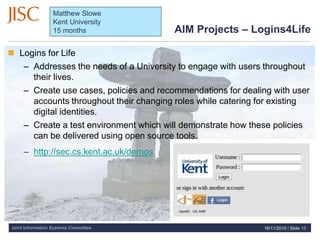 Joint Information Systems Committee
AIM Projects – Logins4Life
 Logins for Life
– Addresses the needs of a University to engage with users throughout
their lives.
– Create use cases, policies and recommendations for dealing with user
accounts throughout their changing roles while catering for existing
digital identities.
– Create a test environment which will demonstrate how these policies
can be delivered using open source tools.
– http://sec.cs.kent.ac.uk/demos
16/11/2010 | Slide 15
Matthew Slowe
Kent University
15 months
 