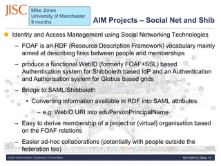 Joint Information Systems Committee
AIM Projects – Social Net and Shib
 Identity and Access Management using Social Networking Technologies
– FOAF is an RDF (Resource Description Framework) vocabulary mainly
aimed at describing links between people and memberships
– produce a functional WebID (formerly FOAF+SSL) based
Authentication system for Shibboleth based IdP and an Authentication
and Authorisation system for Globus based grids
– Bridge to SAML/Shibboleth
• Converting information available in RDF into SAML attributes
– e.g. WebID URI into eduPersonPrincipalName
– Easy to derive membership of a project or (virtual) organisation based
on the FOAF relations
– Easier ad-hoc collaborations (potentially with people outside the
federation too)
16/11/2010 | Slide 16
Mike Jones
University of Manchester
9 months
 