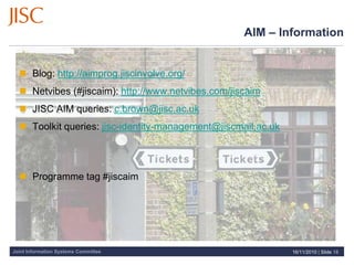 Joint Information Systems Committee
 Blog: http://aimprog.jiscinvolve.org/
 Netvibes (#jiscaim): http://www.netvibes.com/jiscaim
 JISC AIM queries: c.brown@jisc.ac.uk
 Toolkit queries: jisc-identity-management@jiscmail.ac.uk
 Programme tag #jiscaim
AIM – Information
16/11/2010 | Slide 18
 