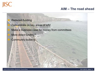 Joint Information Systems Committee
AIM – The road ahead
 Reduced funding
 Concentrate on key areas of IdM
 Make a business case for money from committees
 More direct funding?
 Community building
16/11/2010 | Slide 19
 