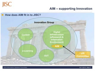 Joint Information Systems Committee
AIM – supporting Innovation
 How does AIM fit in to JISC?
16/11/2010 | Slide 2
Innovation Group
Content
e-Learning
Digital
Infrastructure
(eResearch &
Information
Environment)
OUT
JIR
Committee
AIM
 