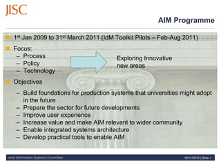 Joint Information Systems Committee
AIM Programme
 1st Jan 2009 to 31st March 2011 (IdM Toolkit Pilots – Feb-Aug 2011)
 Focus:
– Process
– Policy
– Technology
 Objectives
– Build foundations for production systems that universities might adopt
in the future
– Prepare the sector for future developments
– Improve user experience
– Increase value and make AIM relevant to wider community
– Enable integrated systems architecture
– Develop practical tools to enable AIM
16/11/2010 | Slide 4
Exploring Innovative
new areas
 