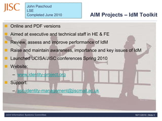 Joint Information Systems Committee
 Online and PDF versions
 Aimed at executive and technical staff in HE & FE
 Review, assess and improve performance of IdM
 Raise and maintain awareness, importance and key issues of IdM
 Launched UCISA/JISC conferences Spring 2010
 Website:
– www.identity-project.org
 Support:
– jisc-identity-management@jiscmail.ac.uk
AIM Projects – IdM Toolkit
16/11/2010 | Slide 6
John Paschoud
LSE
Completed June 2010
 