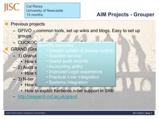 Joint Information Systems Committee
 Previous projects
– GFIVO – common tools, set up wikis and blogs. Easy to set up
groups
– CUCKOO – institutional level: roll it out and use it
 GRAND (Granularity, Audit, N-tier and Delegation)
– 1) Granularity and Delegation
• How to most effectively structure Grouper
– 2) Audit and accounting
• How to process Shib and Grouper logs
– 3) N-tier
• How to do integrated auto login for Shib
• How to exploit Kerberos n-tier support in Shib
– http://research.ncl.ac.uk/grand
Benefits expected:
• Greater uptake of access control
• Scalable service
• Useful audit records
• Accounting ability
• Improved Login experience
• Practical n-tier integration
• Systems integration
AIM Projects - Grouper
16/11/2010 | Slide 8
Cal Racey
University of Newcastle
15 months
 
