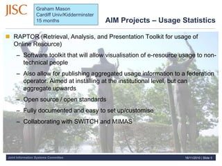 Joint Information Systems Committee
AIM Projects – Usage Statistics
 RAPTOR (Retrieval, Analysis, and Presentation Toolkit for usage of
Online Resource)
– Software toolkit that will allow visualisation of e-resource usage to non-
technical people
– Also allow for publishing aggregated usage information to a federation
operator. Aimed at installing at the institutional level, but can
aggregate upwards
– Open source / open standards
– Fully documented and easy to set up/customise
– Collaborating with SWITCH and MIMAS
16/11/2010 | Slide 9
Graham Mason
Cardiff Univ/Kidderminster
15 months
 