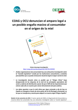 Comunicación COAG. Rubén Villanueva
rvillanueva@coag.org Móvil 629164612
COAG y OCU denuncian el amparo legal a
un posible engaño masivo al consumidor
en el origen de la miel
Enlace descarga investigación
http://coag.chil.me/download-file/104758-369202
- Ambas organizaciones han presentado hoy una exhaustiva investigación sobre
la “maraña legislativa” creada por las instituciones comunitarias y estatales
para facilitar que se pueda enmascarar de forma legal el origen real de la miel.
- La investigación desvela cómo es posible que el “Origen China” haya
desaparecido de las etiquetas de la miel de los principales operadores del
sector y cadenas de distribución a pesar de que el 30% de las importaciones que
entran cada año en nuestro país vienen directamente del país asiático.
- Los datos apuntan a que la miel china que sigue entrando a día de hoy en
España se triangula a través de otros países de la UE (Portugal y Rumania), en
los que se transforma y mezcla para adquirir un nuevo origen“Origen España”.
Madrid, 16 de noviembre de 2021. El sector apícola de COAG y la Organización de Consumidores y
Usuarios (OCU) han presentado hoy una exhaustiva investigación sobre la “maraña legislativa”
 