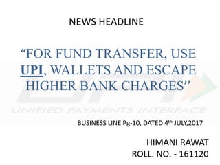 NEWS HEADLINE
“FOR FUND TRANSFER, USE
UPI, WALLETS AND ESCAPE
HIGHER BANK CHARGES’’
BUSINESS LINE Pg-10, DATED 4th JULY,2017
HIMANI RAWAT
ROLL. NO. - 161120
 