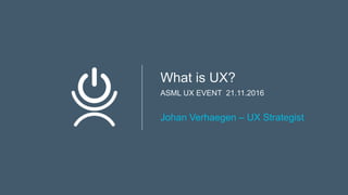What is UX?
ASML UX EVENT 21.11.2016
Johan Verhaegen – UX Strategist
 