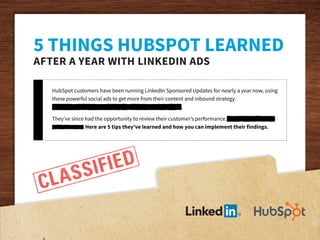 HubSpot customers have been running LinkedIn Sponsored Updates for nearly a year now, using
these powerful social ads to get more from their content and inbound strategy.
Vivamus posuere ligula nec libero fringilla pellentesque.
They’ve since had the opportunity to review their customer’s performance. Vivamus posuere
pellentesque. Here are 5 tips they’ve learned and how you can implement their findings.
5 THINGS HUBSPOT LEARNED
AFTER A YEAR WITH LINKEDIN ADS
 