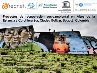 Proyectos de recuperación socioambiental en Altos de la
Estancia y Cordillera Sur, Ciudad Bolivar, Bogotá, Colombia
Duvan	López	
Investigador	Asociado
RECNET	Colombia
UNESCOSOST Colombia
Sonia	Hita	Cañadas
Investigadora	Asociada
RECNET	Colombia
UNESCOSOST Colombia
Jorge	Montoya
Coordinador	Oficina UNESCOSOST	Colombia -
Tecnológico	de	Antioquia	Institución	
Universitaria
Yesica	Ardila
Oficina UNESCOSOST	Colombia Tecnológico	de	
Antioquia	Institución	Universitaria
Jordi	Morató
Coordinador	Cátedra	UNESCO	de	Sostenibilidad	UPC
Asociacion Internacional	Reciclar	Ciudad	- RECNET
 