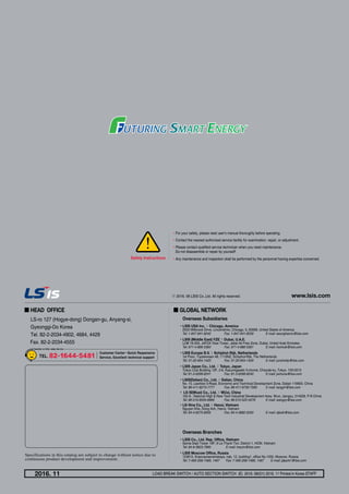 •For your safety, please read user's manual thoroughly before operating.
•Contact the nearest authorized service facility for examination, repair, or adjustment.
•Please contact qualified service technician when you need maintenance.
Do not disassemble or repair by yourself!
•Any maintenance and inspection shall be performed by the personnel having expertise concerned.Safety Instructions
Specifications in this catalog are subject to change without notice due to
continuous product development and improvement.
Overseas Branches
•LSIS Co., Ltd. Rep. Office, Vietnam
Gema Dept Tower 18F, 6 Le Thanh Ton, District 1, HCM, Vietnam
Tel: 84-8-3823-7890	 E-mail: hwyim@lsis.com
•LSIS Moscow Office, Russia
123610, Krasnopresnenskaya, nab, 12, building1, office No.1005, Moscow, Russia
Tel: 7-495-258-1466, 1467	 Fax: 7-495-258-1466, 1467	 E-mail: jdpark1@lsis.com
■ HEAD OFFICE
LS-ro 127 (Hogye-dong) Dongan-gu, Anyang-si, 		
Gyeonggi-Do Korea
Tel. 82-2-2034-4902, 4684, 4429
Fax. 82-2-2034-4555
Overseas Subsidiaries
•LSIS USA Inc. ≫ Chicago, America
2000 Millbrook Drive, Lincolnshire, Chicago, IL 60069, United States of America
Tel: 1-847-941-8240	 Fax: 1-847-941-8259	 E-mail: seungheonc@lsis.com
•LSIS (Middle East) FZE ≫ Dubai, U.A.E.
LOB 19-205, JAFZA View Tower, Jebel Ali Free Zone, Dubai, United Arab Emirates
Tel: 971-4-886-5360	 Fax: 971-4-886-5361	 E-mail: hschoib@lsis.com
•LSIS Europe B.V. ≫ Schiphol-Rijk, Netherlands
1st Floor, Tupoleviaan 48, 1119NZ, Schiphol-Rijk, The Netherlands
Tel: 31-20-654-1420	 Fax: 31-20-654-1429	 E-mail: junshickp@lsis.com
•LSIS Japan Co., Ltd. ≫ Tokyo, Japan
Tokyo Club Building 13F, 2-6, Kasumigaseki 3-chome, Chiyoda-ku, Tokyo, 100-0013
Tel: 81-3-6268-8241	 Fax: 81-3-6268-8240	 E-mail: jschuna@lsis.com
•LSIS(Dalian) Co., Ltd. ≫ Dalian, China
No. 15, Liaohexi 3-Road, Economic and Technical Development Zone, Dalian 116600, China
Tel: 86-411-8273-7777	 Fax: 86-411-8730-7560	 E-mail: tangyh@lsis.com
• LS IS(Wuxi) Co., Ltd. ≫ WUxi, China
102-A , National High  New Tech Industrial Development Area, Wuxi, Jiangsu, 214028, P.R.China
Tel: 86-510-8534-6666	 Fax: 86-510-522-4078	 E-mail: wangzy@lsis.com
•LS-Vina Co., Ltd. ≫ Hanoi, Vietnam
Nguyen Khe, Dong Anh, Hanoi, Vietnam
Tel: 84-4-6275-8055	 Fax: 84-4-3882-0220	 E-mail: sjbaik@lsis.com
■ GLOBAL NETWORK
Load Break Switch / Auto Section Switch (E) 2016. 08/(01) 2016. 11 Printed in Korea STAFF2016. 11
www.lsis.comⓒ 2016. 08 LSIS Co.,Ltd. All rights reserved.
 