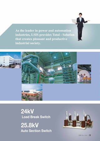 Ｉ 3
As the leader in power and automation
industries, LSIS provides Total - Solution
that creates pleasant and productive
industrial society.
24kV
Load Break Switch
25.8kV
Auto Section Switch
 
