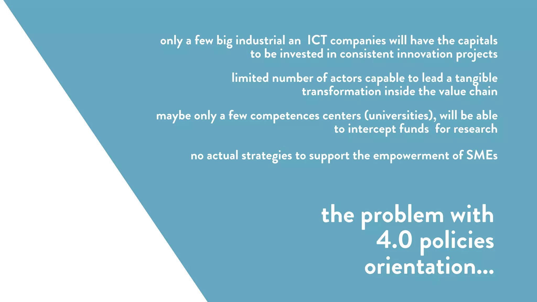 (Forschungsunion 2013)
only a few big industrial an ICT companies will have the capitals
to be invested in consistent innovation projects
limited number of actors capable to lead a tangible
transformation inside the value chain
maybe only a few competences centers (universities), will be able
to intercept funds for research
no actual strategies to support the empowerment of SMEs
the problem with
4.0 policies
orientation...
 