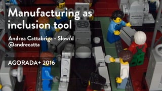 Andrea Cattabriga - Slow/d
@andrecatta
Manufacturing as
inclusion tool
AGORADA+ 2016
 