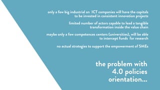 (Forschungsunion 2013)
only a few big industrial an ICT companies will have the capitals
to be invested in consistent innovation projects
limited number of actors capable to lead a tangible
transformation inside the value chain
maybe only a few competences centers (universities), will be able
to intercept funds for research
no actual strategies to support the empowerment of SMEs
the problem with
4.0 policies
orientation...
 