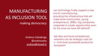 drive
MANUFACTURING	
AS	INCLUSION	TOOL
can technology finally support a new
era for manufacturing,
providing the infrastructure that will
make local communities, young
entrepreneurs, SMEs, big companies,
cooperate to create opportunities even
for the ones we have left behind?
making	democracy
fab labs and local competences
networks can be strategic hubs for
a multi-level accessible productive
ecosystem
Andrea	Cattabriga	
@andrecatta	
andrea@slowd.it
 