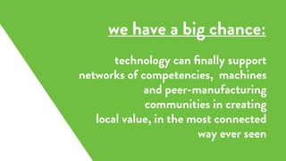 technology can ﬁnally support
networks of competencies, machines
and peer-manufacturing
communities in creating
local value, in the most connected
way ever seen
we have a big chance:
 