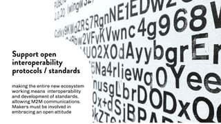 making the entire new ecosystem
working means interoperability
and development of standards,
allowing M2M communications.
Makers must be involved in
embracing an open attitude
Support open
interoperability
protocols / standards
 