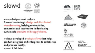 we are designers and makers,
focused on strategic design and distributed
manufacturing, helping communities,
companies and institutions in developing
sustainable products and supply chains.
we have developed a web platform that helps
product designers and enterprises to collaborate
and produce locally.
we run 2 fab labs. Premio Compasso D’Oro
MENZIONE D’ONORE VINCITORI
GRANT 2013
Project Partner
 
