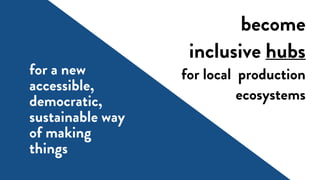 become
inclusive hubs
for local production
ecosystems
for a new
accessible,
democratic,
sustainable way
of making
things
 