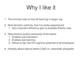 Why I like it
1. The minimal rules to kick-off learning in larger org.
2. Real decision authority, that I’ve rarely experienced
1. Very important efﬁciency gain is possible (Pareto rule)
3. Real product quality ownership of the teams
1. Enables real motivation
2. Enables real learning
3. Allows to tap into the cognitive potential of all employees
4. Honesty about feature teams | DoD vs. potentially shippable
 