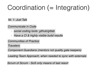 Coordination (= Integration)
Nr. 1: Just Talk
Communicate in Code
- social coding tools: github/gitlab
- Have a CI & highly visible build results
Scrum of Scrum - SoS only means of last resort
Communities of Practice
Travelers
Component Guardians (mentors not quality gate keepers)
Leading Team Approach, when needed to sync with externals
 