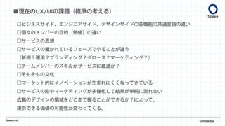 ■現在のUX/UIの課題（篠原の考える）
Speee,inc. confidential
□ビジネスサイド、エンジニアサイド、デザインサイドの各職能の共通言語の違い
□個々のメンバーの目的（価値）の違い
□サービスの思想
□サービスの置かれているフェーズでやることが違う
（新規？運用？ブランディング？グロース？マーケティング？）
□チームメンバーのスキルがサービスに最適か？
□そもそもの文化
□マーケット的にイノベーションが生まれにくくなってきている
□サービスの形やマーケティングが多様化して結果が単純に測れない
広義のデザインの領域をどこまで握ることができるか？によって、
提供できる価値の可能性が変わってくる。
 