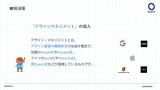 ■解決策
Speee,inc. confidential
「デザインマネジメント」の導入
デザイン・マネジメントとは、
デザイン資源の戦略的活用を指す概念で、
米国のApple社やGoogle社、
ドイツのAudi社やPorsche社、
英Dyson社などが実践しているものです。
 