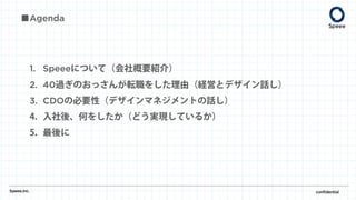 1. Speeeについて（会社概要紹介）
2. 40過ぎのおっさんが転職をした理由（経営とデザイン話し）
3. CDOの必要性（デザインマネジメントの話し）
4. 入社後、何をしたか（どう実現しているか）
5. 最後に
■Agenda
Speee,inc. confidential
 