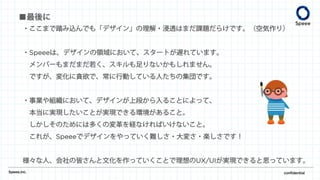 ・ここまで踏み込んでも「デザイン」の理解・浸透はまだ課題だらけです。（空気作り）
・Speeeは、デザインの領域において、スタートが遅れています。
メンバーもまだまだ若く、スキルも足りないかもしれません。
ですが、変化に貪欲で、常に行動している人たちの集団です。
・事業や組織において、デザインが上段から入ることによって、
本当に実現したいことが実現できる環境があること。
しかしそのためには多くの変革を経なければいけないこと。
これが、Speeeでデザインをやっていく難しさ・大変さ・楽しさです！
様々な人、会社の皆さんと文化を作っていくことで理想のUX/UIが実現できると思っています。
Speee,inc. confidential
■最後に
 